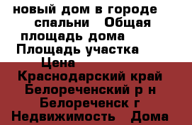 новый дом в городе, 3 спальни › Общая площадь дома ­ 100 › Площадь участка ­ 4 › Цена ­ 2 500 000 - Краснодарский край, Белореченский р-н, Белореченск г. Недвижимость » Дома, коттеджи, дачи продажа   